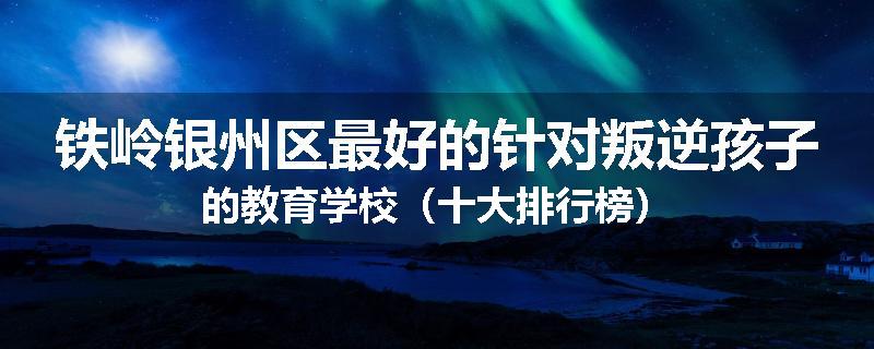 铁岭银州区最好的针对叛逆孩子的教育学校（十大排行榜）