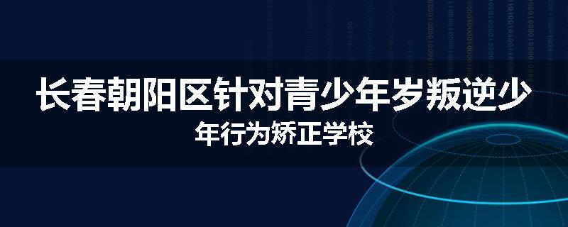 长春朝阳区针对青少年岁叛逆少年行为矫正学校