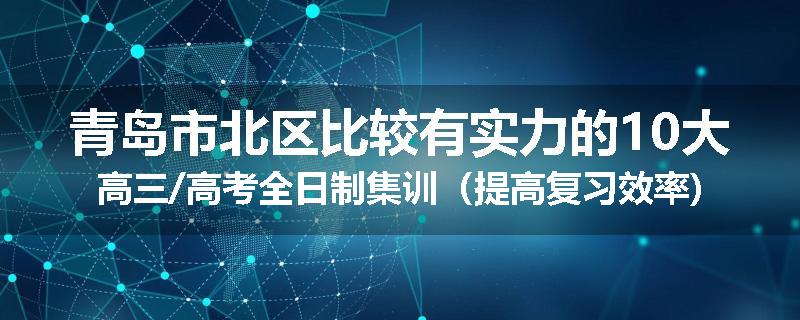 青岛市北区比较有实力的10大高三/高考全日制集训（提高复习效率)