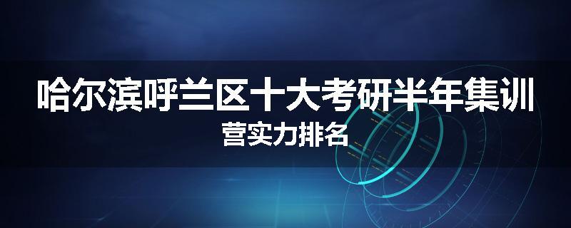 哈尔滨呼兰区十大考研半年集训营实力排名