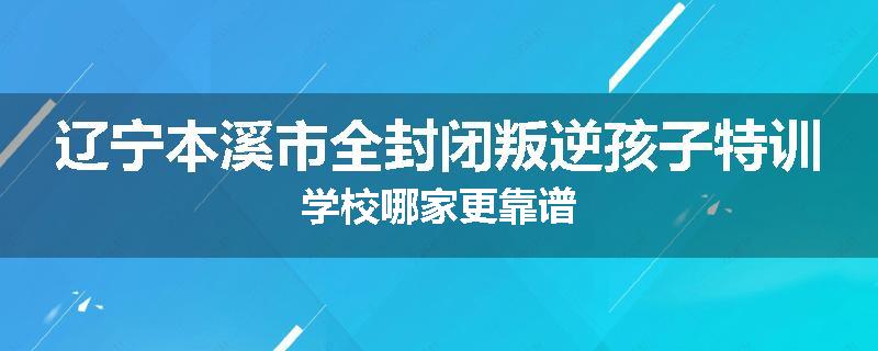 辽宁本溪市全封闭叛逆孩子特训学校哪家更靠谱