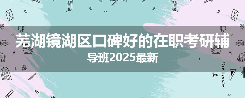 芜湖镜湖区口碑好的在职考研辅导班2025最新