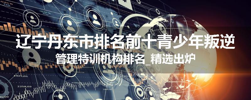 辽宁丹东市排名前十青少年叛逆管理特训机构排名_精选出炉