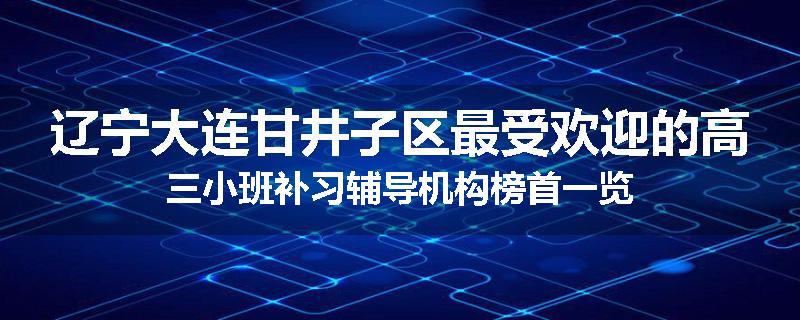 辽宁大连甘井子区最受欢迎的高三小班补习辅导机构榜首一览