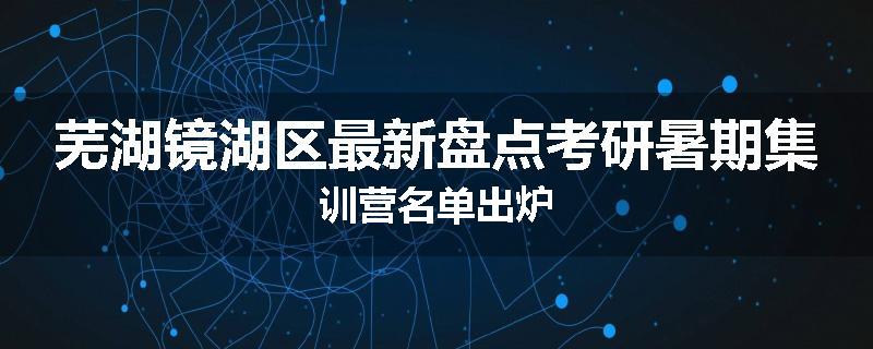 芜湖镜湖区最新盘点考研暑期集训营名单出炉