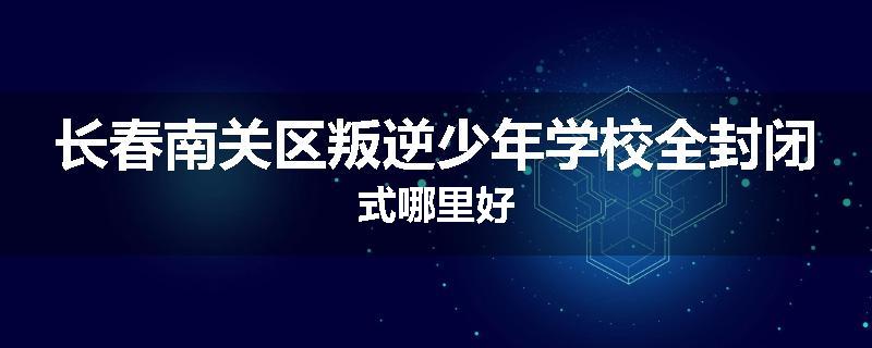 长春南关区叛逆少年学校全封闭式哪里好