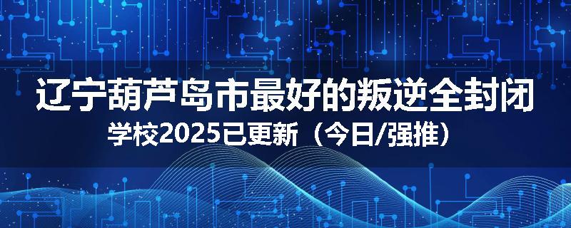 辽宁葫芦岛市最好的叛逆全封闭学校2025已更新（今日/强推）