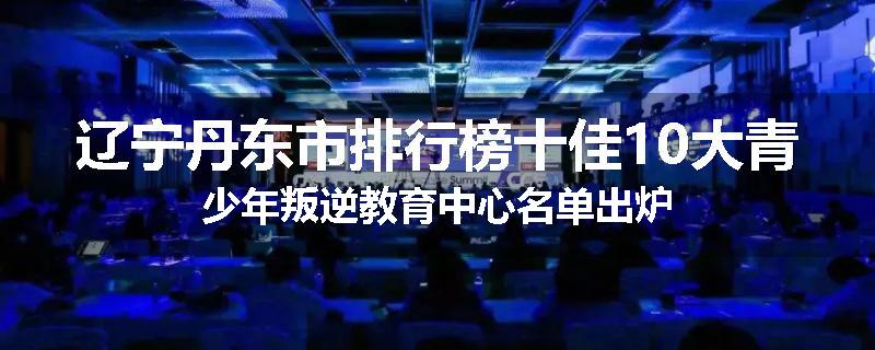 辽宁丹东市排行榜十佳10大青少年叛逆教育中心名单出炉