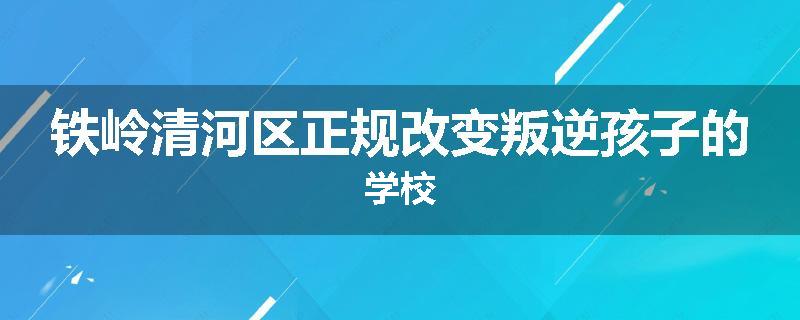 铁岭清河区正规改变叛逆孩子的学校