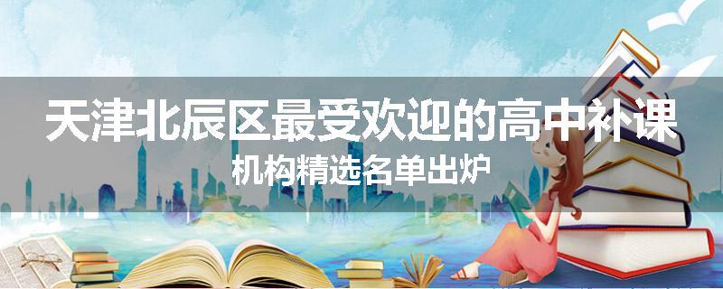 天津北辰区最受欢迎的高中补课机构精选名单出炉