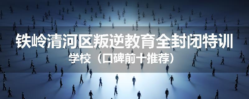 铁岭清河区叛逆教育全封闭特训学校（口碑前十推荐）