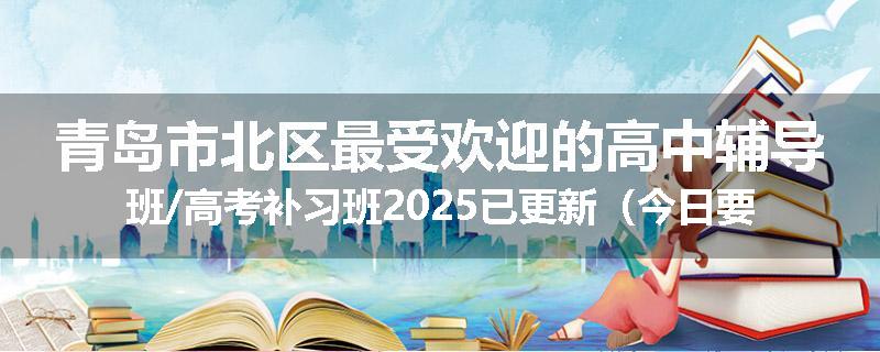 青岛市北区最受欢迎的高中辅导班/高考补习班2025已更新（今日要点）