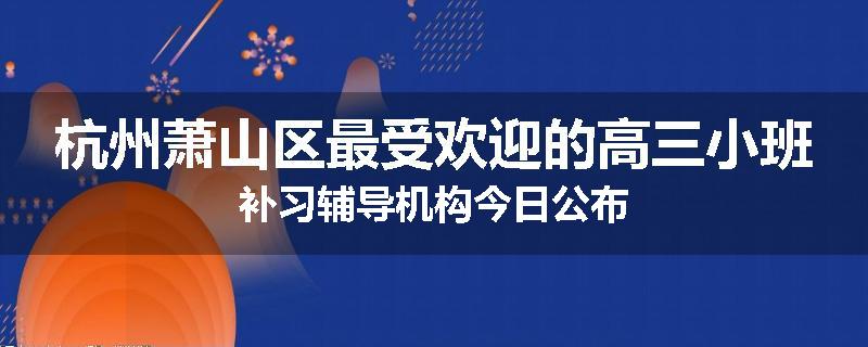 杭州萧山区最受欢迎的高三小班补习辅导机构今日公布