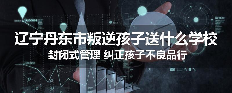 辽宁丹东市叛逆孩子送什么学校 封闭式管理 纠正孩子不良品行