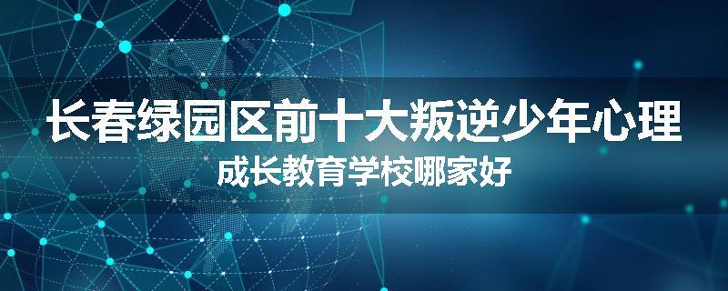 长春绿园区前十大叛逆少年心理成长教育学校哪家好