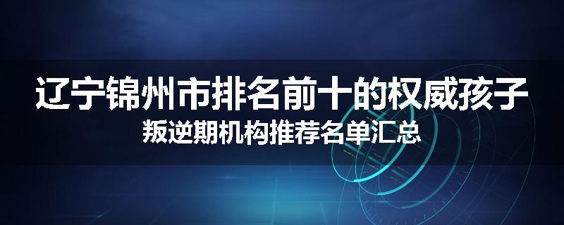 辽宁锦州市排名前十的权威孩子叛逆期机构推荐名单汇总