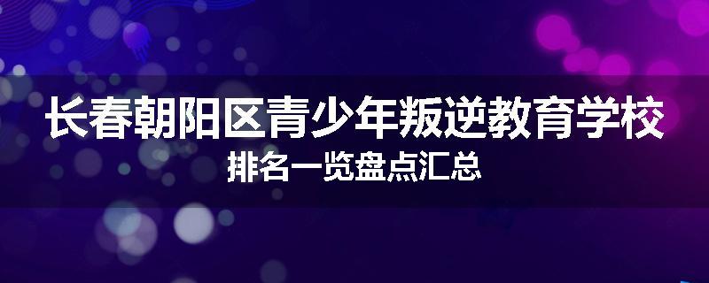长春朝阳区青少年叛逆教育学校排名一览盘点汇总