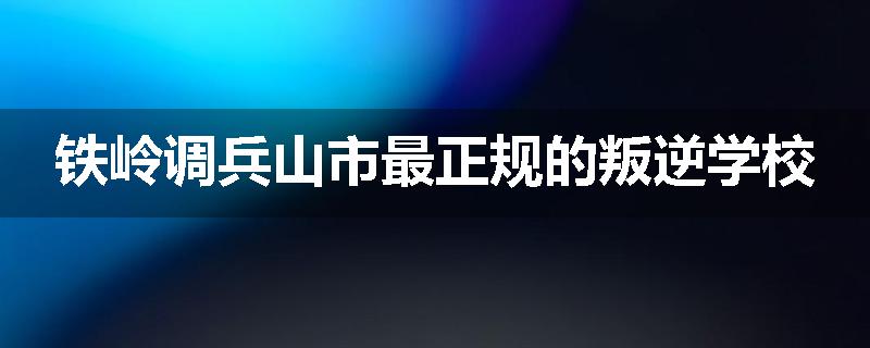 铁岭调兵山市最正规的叛逆学校