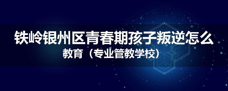 铁岭银州区青春期孩子叛逆怎么教育（专业管教学校）