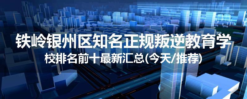 铁岭银州区知名正规叛逆教育学校排名前十最新汇总(今天/推荐)