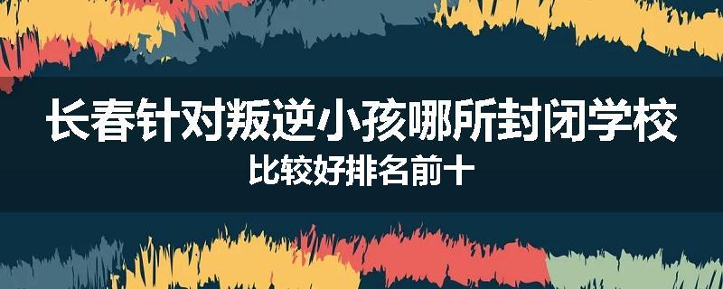 长春针对叛逆小孩哪所封闭学校比较好排名前十