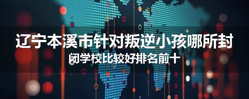 辽宁本溪市针对叛逆小孩哪所封闭学校比较好排名前十