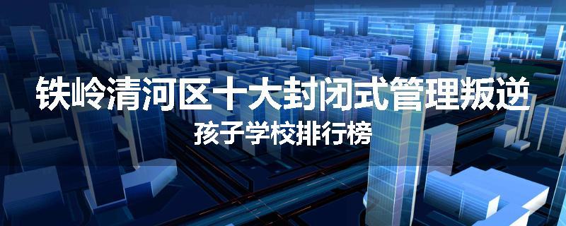 铁岭清河区十大封闭式管理叛逆孩子学校排行榜