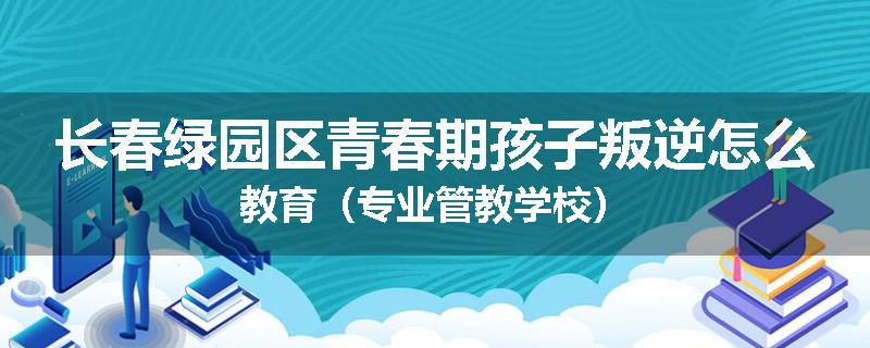 长春绿园区青春期孩子叛逆怎么教育（专业管教学校）