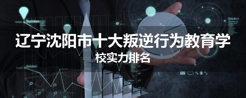 辽宁沈阳市十大叛逆行为教育学校实力排名