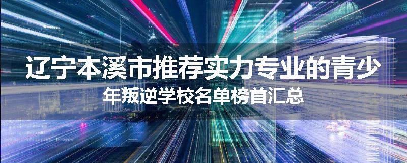 辽宁本溪市推荐实力专业的青少年叛逆学校名单榜首汇总