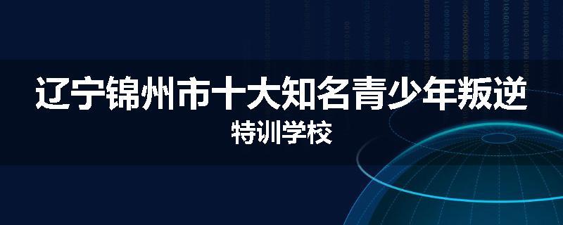 辽宁锦州市十大知名青少年叛逆特训学校