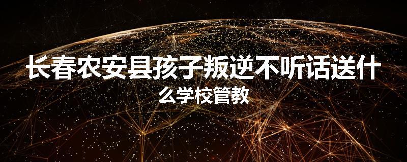 长春农安县孩子叛逆不听话送什么学校管教
