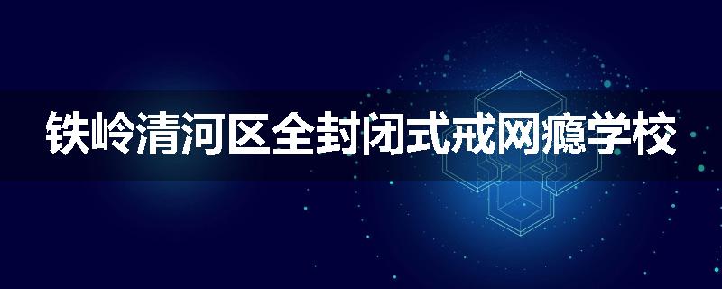 铁岭清河区全封闭式戒网瘾学校