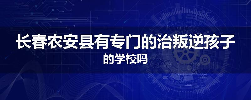 长春农安县有专门的治叛逆孩子的学校吗