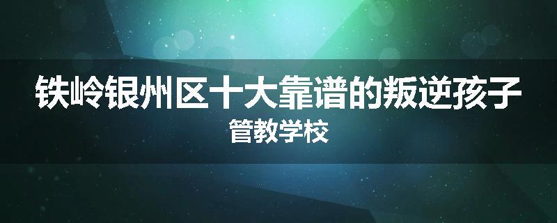 铁岭银州区十大靠谱的叛逆孩子管教学校