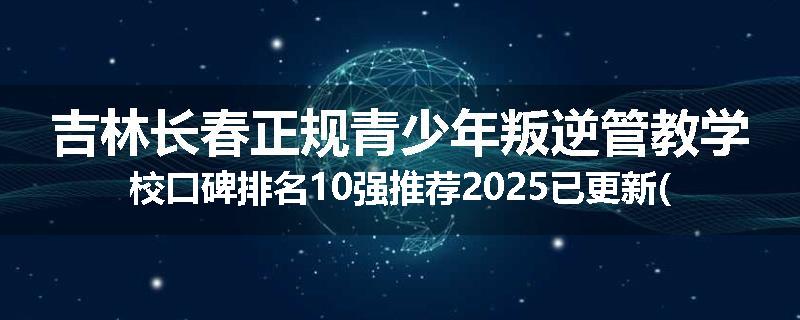 吉林长春正规青少年叛逆管教学校口碑排名10强推荐2025已更新(现在/介绍)