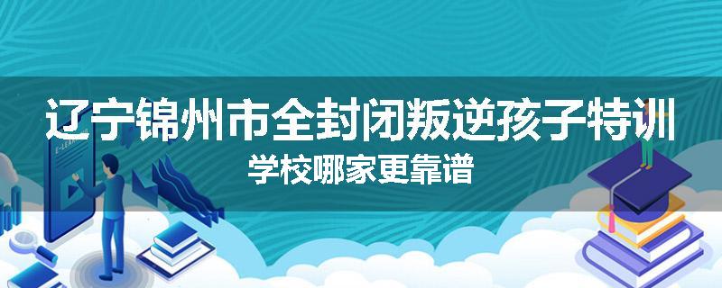 辽宁锦州市全封闭叛逆孩子特训学校哪家更靠谱