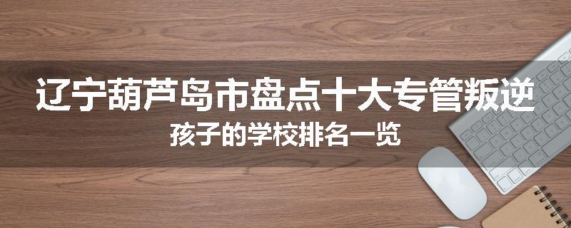辽宁葫芦岛市盘点十大专管叛逆孩子的学校排名一览