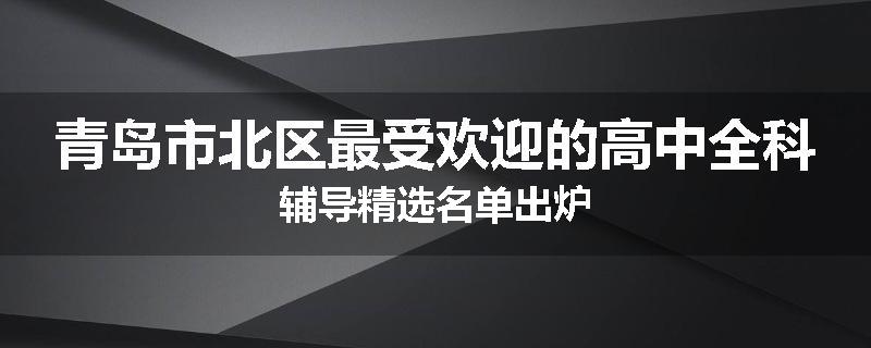 青岛市北区最受欢迎的高中全科辅导精选名单出炉