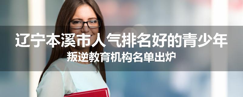 辽宁本溪市人气排名好的青少年叛逆教育机构名单出炉