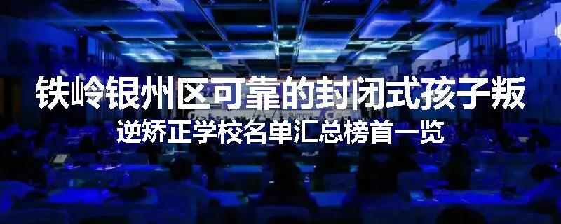 铁岭银州区可靠的封闭式孩子叛逆矫正学校名单汇总榜首一览