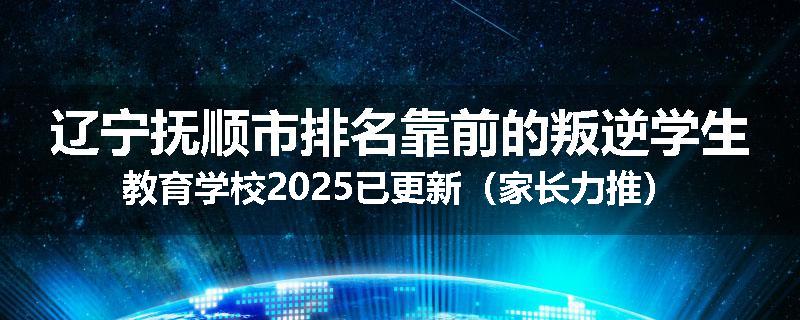 辽宁抚顺市排名靠前的叛逆学生教育学校2025已更新（家长力推）
