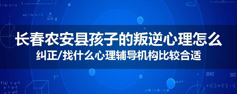 长春农安县孩子的叛逆心理怎么纠正/找什么心理辅导机构比较合适