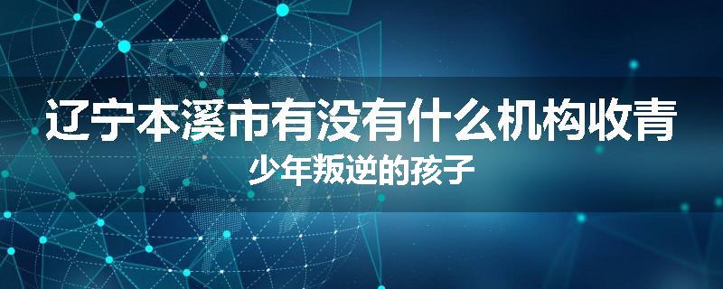辽宁本溪市有没有什么机构收青少年叛逆的孩子