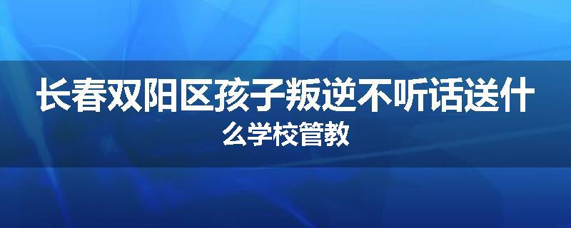 长春双阳区孩子叛逆不听话送什么学校管教