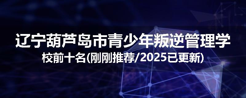 辽宁葫芦岛市青少年叛逆管理学校前十名(刚刚推荐/2025已更新)