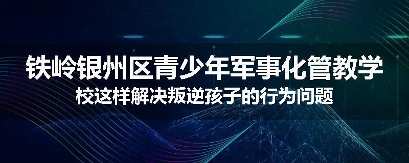 铁岭银州区青少年军事化管教学校这样解决叛逆孩子的行为问题