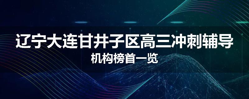 辽宁大连甘井子区高三冲刺辅导机构榜首一览