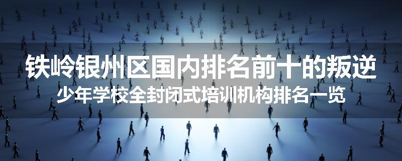 铁岭银州区国内排名前十的叛逆少年学校全封闭式培训机构排名一览