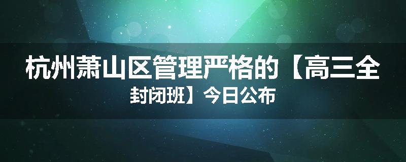 杭州萧山区管理严格的【高三全封闭班】今日公布